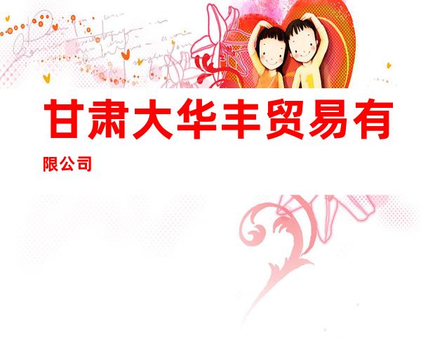 甘肃大华丰贸易有限公司